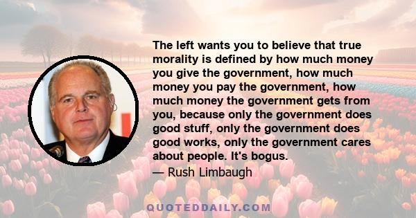 The left wants you to believe that true morality is defined by how much money you give the government, how much money you pay the government, how much money the government gets from you, because only the government does 