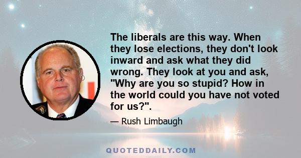 The liberals are this way. When they lose elections, they don't look inward and ask what they did wrong. They look at you and ask, Why are you so stupid? How in the world could you have not voted for us?.