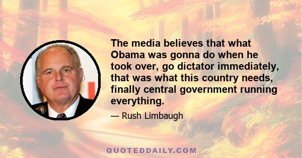 The media believes that what Obama was gonna do when he took over, go dictator immediately, that was what this country needs, finally central government running everything.