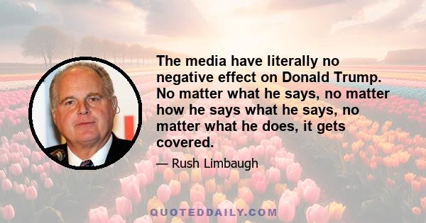 The media have literally no negative effect on Donald Trump. No matter what he says, no matter how he says what he says, no matter what he does, it gets covered.