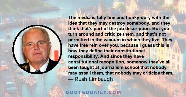 The media is fully fine and hunky-dory with the idea that they may destroy somebody, and they think that's part of the job description. But you turn around and criticize them, and that's not permitted in the vacuum in