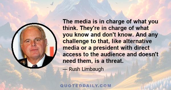 The media is in charge of what you think. They're in charge of what you know and don't know. And any challenge to that, like alternative media or a president with direct access to the audience and doesn't need them, is