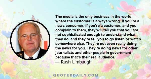 The media is the only business in the world where the customer is always wrong. If you're a news consumer, if you're a customer, and you complain to them, they will tell you that you are not sophisticated enough to