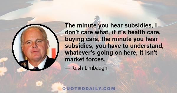 The minute you hear subsidies, I don't care what, if it's health care, buying cars, the minute you hear subsidies, you have to understand, whatever's going on here, it isn't market forces.