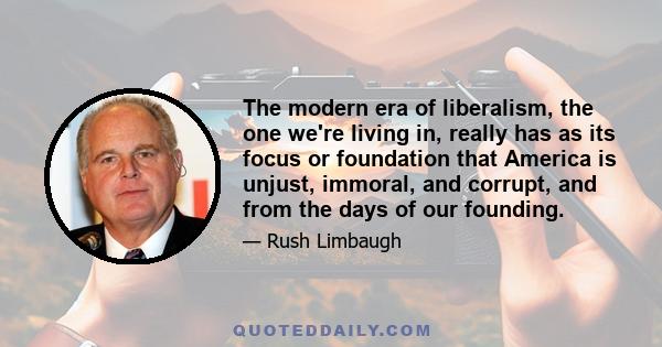 The modern era of liberalism, the one we're living in, really has as its focus or foundation that America is unjust, immoral, and corrupt, and from the days of our founding.