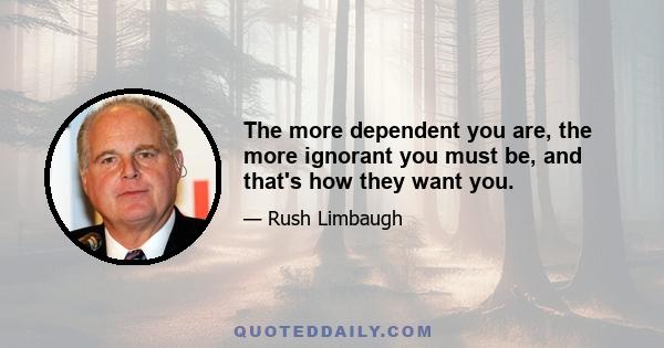 The more dependent you are, the more ignorant you must be, and that's how they want you.