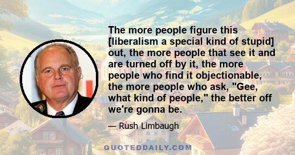 The more people figure this [liberalism a special kind of stupid] out, the more people that see it and are turned off by it, the more people who find it objectionable, the more people who ask, Gee, what kind of people,