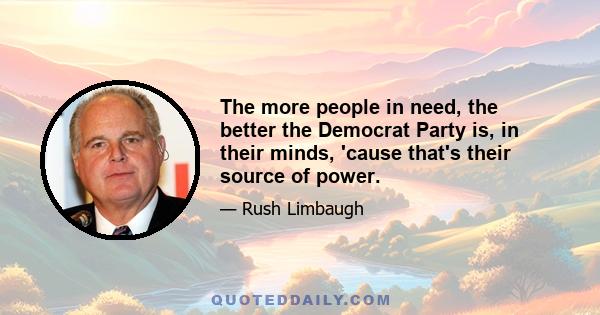 The more people in need, the better the Democrat Party is, in their minds, 'cause that's their source of power.