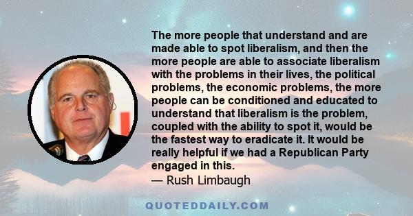 The more people that understand and are made able to spot liberalism, and then the more people are able to associate liberalism with the problems in their lives, the political problems, the economic problems, the more