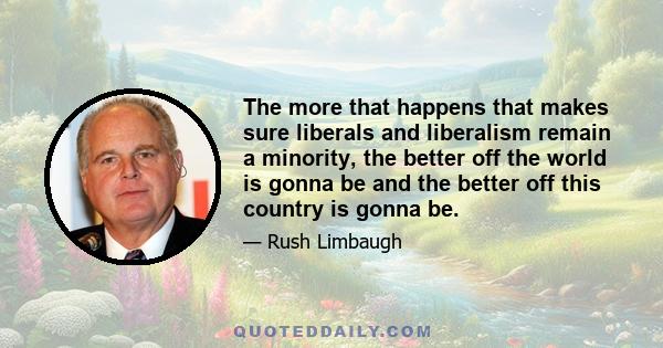 The more that happens that makes sure liberals and liberalism remain a minority, the better off the world is gonna be and the better off this country is gonna be.