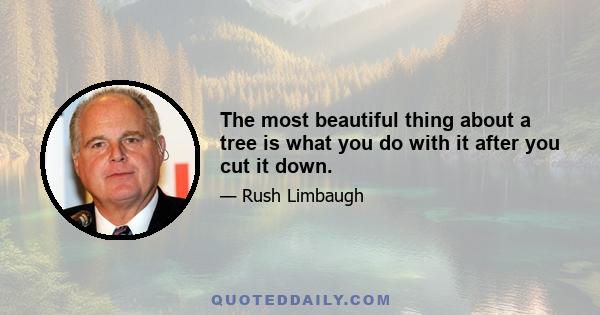 The most beautiful thing about a tree is what you do with it after you cut it down.