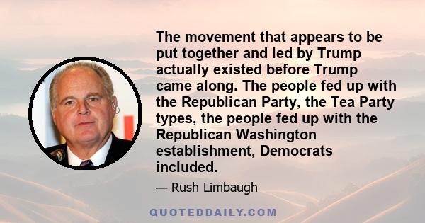 The movement that appears to be put together and led by Trump actually existed before Trump came along. The people fed up with the Republican Party, the Tea Party types, the people fed up with the Republican Washington