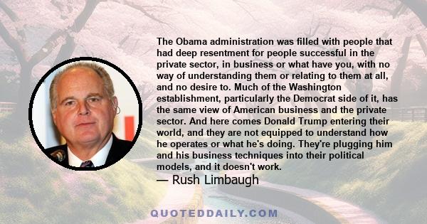 The Obama administration was filled with people that had deep resentment for people successful in the private sector, in business or what have you, with no way of understanding them or relating to them at all, and no