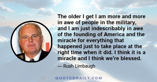 The older I get I am more and more in awe of people in the military, and I am just indescribably in awe of the founding of America and the miracle for everything that happened just to take place at the right time when