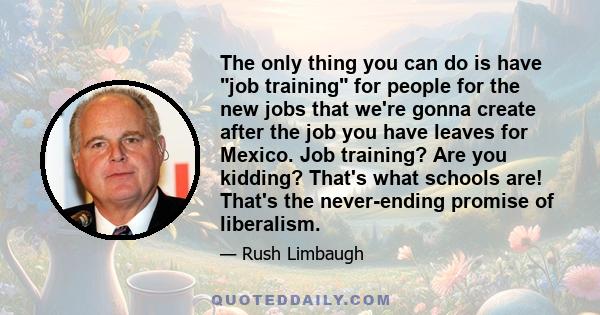 The only thing you can do is have job training for people for the new jobs that we're gonna create after the job you have leaves for Mexico. Job training? Are you kidding? That's what schools are! That's the