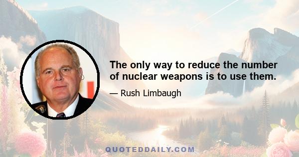 The only way to reduce the number of nuclear weapons is to use them.