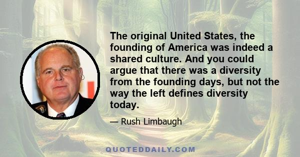 The original United States, the founding of America was indeed a shared culture. And you could argue that there was a diversity from the founding days, but not the way the left defines diversity today.