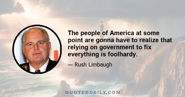 The people of America at some point are gonna have to realize that relying on government to fix everything is foolhardy.