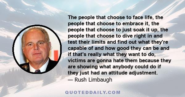 The people that choose to face life, the people that choose to embrace it, the people that choose to just soak it up, the people that choose to dive right in and test their limits and find out what they're capable of