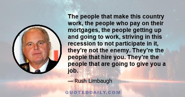 The people that make this country work, the people who pay on their mortgages, the people getting up and going to work, striving in this recession to not participate in it, they're not the enemy. They're the people that 