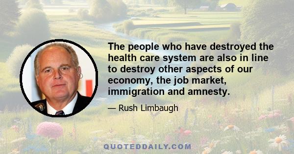 The people who have destroyed the health care system are also in line to destroy other aspects of our economy, the job market, immigration and amnesty.