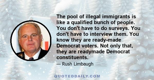 The pool of illegal immigrants is like a qualified bunch of people. You don't have to do surveys. You don't have to interview them. You know they are ready-made Democrat voters. Not only that, they are readymade