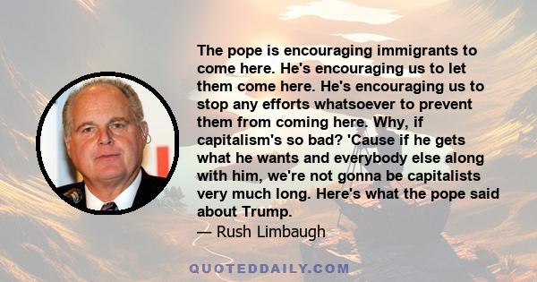 The pope is encouraging immigrants to come here. He's encouraging us to let them come here. He's encouraging us to stop any efforts whatsoever to prevent them from coming here. Why, if capitalism's so bad? 'Cause if he