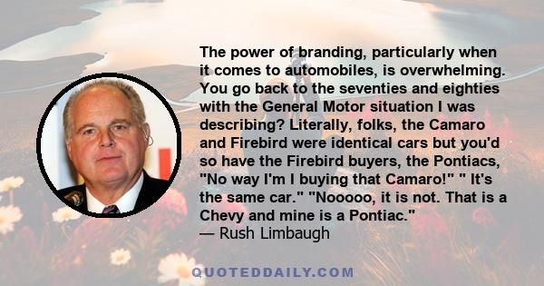 The power of branding, particularly when it comes to automobiles, is overwhelming. You go back to the seventies and eighties with the General Motor situation I was describing? Literally, folks, the Camaro and Firebird