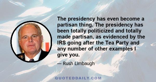 The presidency has even become a partisan thing. The presidency has been totally politicized and totally made partisan, as evidenced by the IRS going after the Tea Party and any number of other examples I give you.