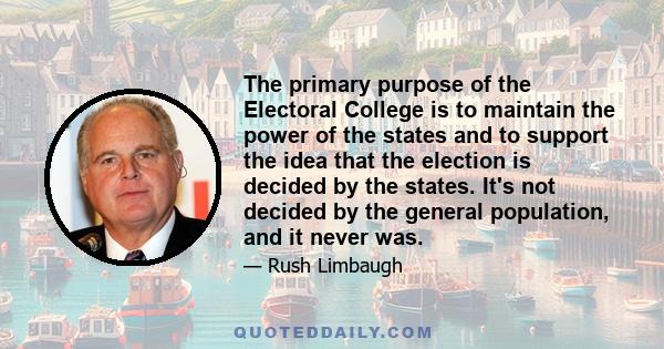 The primary purpose of the Electoral College is to maintain the power of the states and to support the idea that the election is decided by the states. It's not decided by the general population, and it never was.