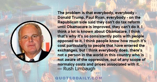 The problem is that everybody, everybody - Donald Trump, Paul Ryan, everybody - on the Republican side said they can't do tax reform until Obamacare is improved, they can't do it. I think a lot is known about Obamacare. 