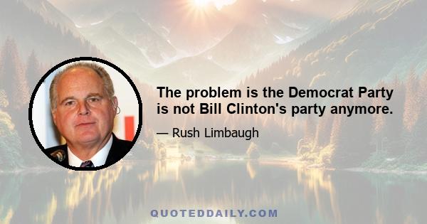 The problem is the Democrat Party is not Bill Clinton's party anymore.