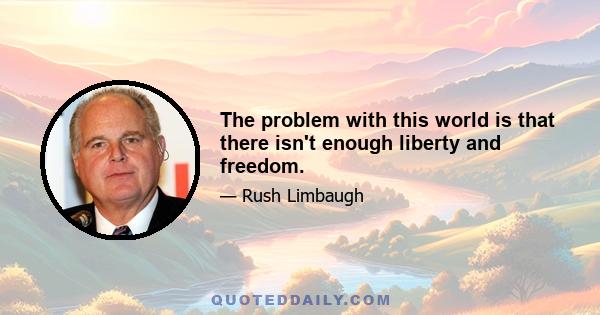 The problem with this world is that there isn't enough liberty and freedom.