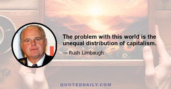 The problem with this world is the unequal distribution of capitalism.