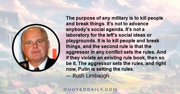 The purpose of any military is to kill people and break things. It's not to advance anybody's social agenda. It's not a laboratory for the left's social ideas or playgrounds. It is to kill people and break things, and