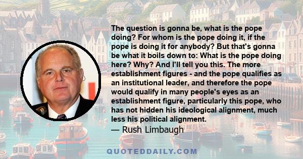 The question is gonna be, what is the pope doing? For whom is the pope doing it, if the pope is doing it for anybody? But that's gonna be what it boils down to: What is the pope doing here? Why? And I'll tell you this.