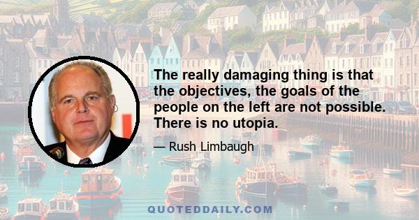 The really damaging thing is that the objectives, the goals of the people on the left are not possible. There is no utopia.