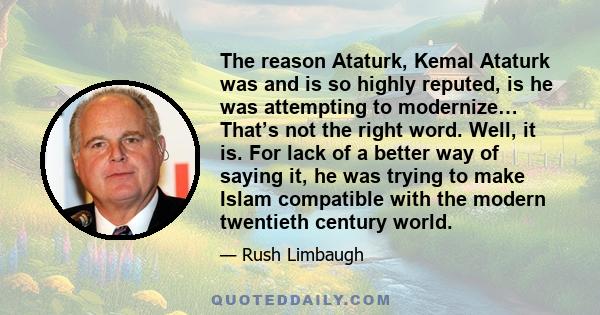 The reason Ataturk, Kemal Ataturk was and is so highly reputed, is he was attempting to modernize… That’s not the right word. Well, it is. For lack of a better way of saying it, he was trying to make Islam compatible