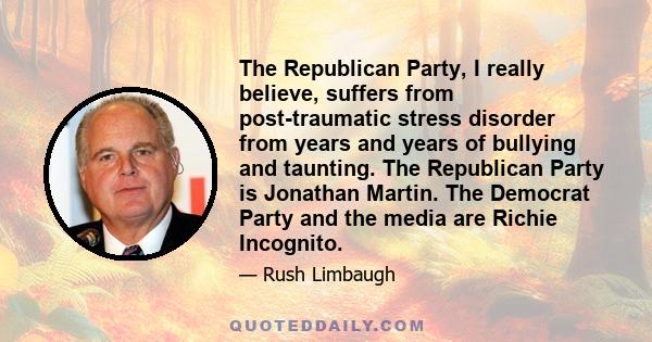 The Republican Party, I really believe, suffers from post-traumatic stress disorder from years and years of bullying and taunting. The Republican Party is Jonathan Martin. The Democrat Party and the media are Richie