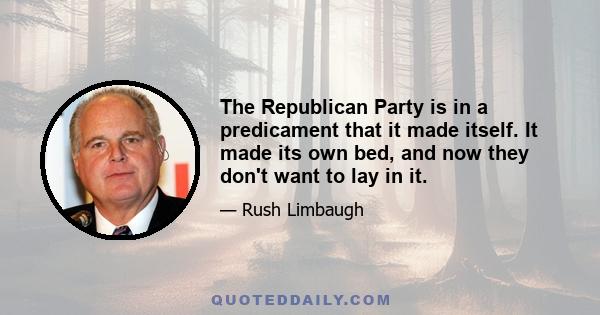 The Republican Party is in a predicament that it made itself. It made its own bed, and now they don't want to lay in it.