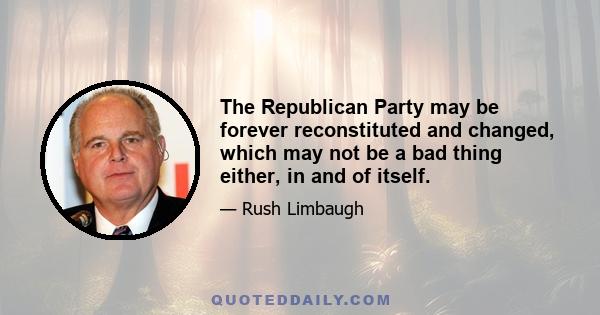 The Republican Party may be forever reconstituted and changed, which may not be a bad thing either, in and of itself.