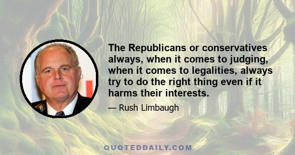 The Republicans or conservatives always, when it comes to judging, when it comes to legalities, always try to do the right thing even if it harms their interests.