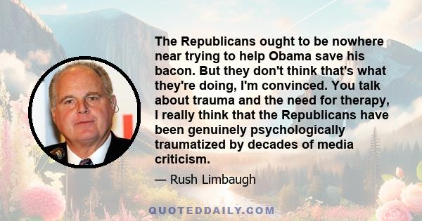 The Republicans ought to be nowhere near trying to help Obama save his bacon. But they don't think that's what they're doing, I'm convinced. You talk about trauma and the need for therapy, I really think that the