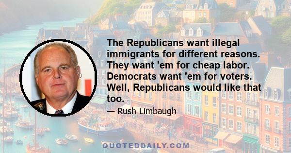 The Republicans want illegal immigrants for different reasons. They want 'em for cheap labor. Democrats want 'em for voters. Well, Republicans would like that too.