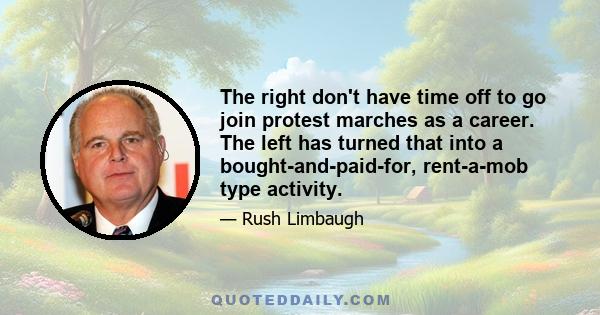 The right don't have time off to go join protest marches as a career. The left has turned that into a bought-and-paid-for, rent-a-mob type activity.