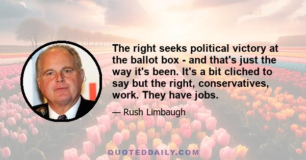 The right seeks political victory at the ballot box - and that's just the way it's been. It's a bit cliched to say but the right, conservatives, work. They have jobs.