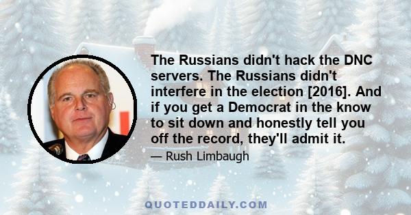 The Russians didn't hack the DNC servers. The Russians didn't interfere in the election [2016]. And if you get a Democrat in the know to sit down and honestly tell you off the record, they'll admit it.