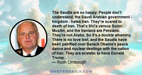 The Saudis are so happy. People don't understand, the Saudi Arabian government - kingdom - hates Iran. They're scared to death of Iran. That's Shi'a versus Sunni Muslim, and the Iranians are Persians. They're not Arabs. 