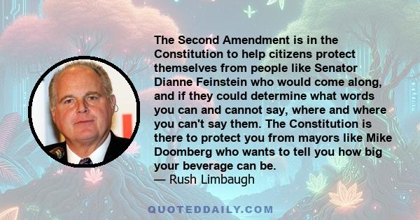 The Second Amendment is in the Constitution to help citizens protect themselves from people like Senator Dianne Feinstein who would come along, and if they could determine what words you can and cannot say, where and