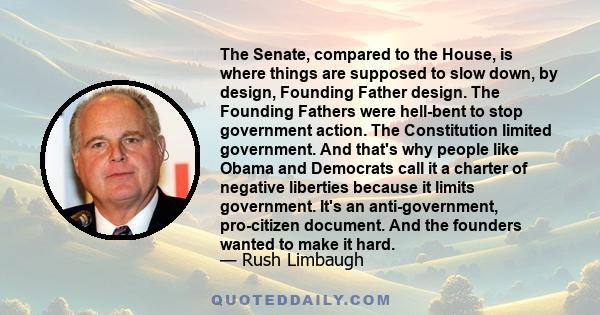 The Senate, compared to the House, is where things are supposed to slow down, by design, Founding Father design. The Founding Fathers were hell-bent to stop government action. The Constitution limited government. And